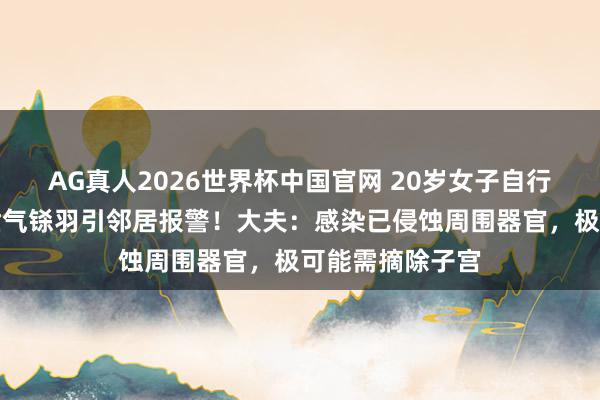 AG真人2026世界杯中国官网 20岁女子自行药流致感染,泄气铩羽引邻居报警!大夫:感染已侵蚀周围器官,极可能需摘除子宫