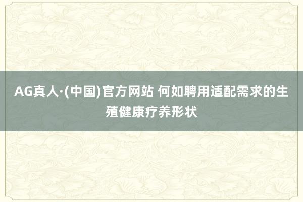 AG真人·(中国)官方网站 何如聘用适配需求的生殖健康疗养形状