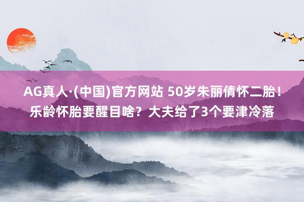 AG真人·(中国)官方网站 50岁朱丽倩怀二胎!乐龄怀胎要醒目啥?大夫给了3个要津冷落