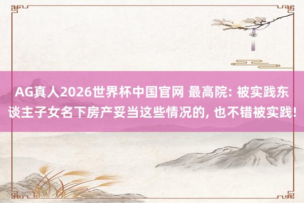 AG真人2026世界杯中国官网 最高院: 被实践东谈主子女名下房产妥当这些情况的, 也不错被实践!