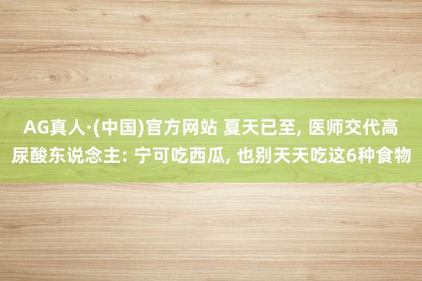 AG真人·(中国)官方网站 夏天已至, 医师交代高尿酸东说念主: 宁可吃西瓜, 也别天天吃这6种食物