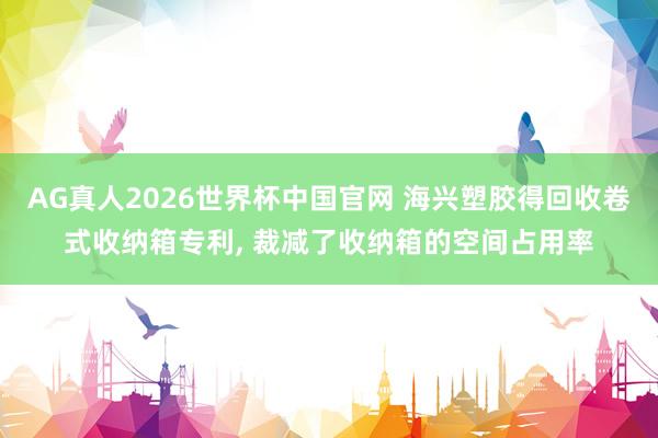 AG真人2026世界杯中国官网 海兴塑胶得回收卷式收纳箱专利, 裁减了收纳箱的空间占用率