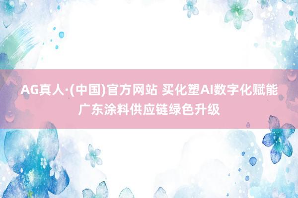 AG真人·(中国)官方网站 买化塑AI数字化赋能广东涂料供应链绿色升级