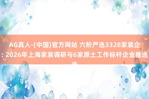 AG真人·(中国)官方网站 六阶严选3328家装企: 2026年上海家装调研与6家原土工作标杆企业推选