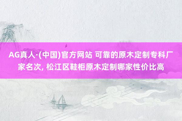 AG真人·(中国)官方网站 可靠的原木定制专科厂家名次, 松江区鞋柜原木定制哪家性价比高