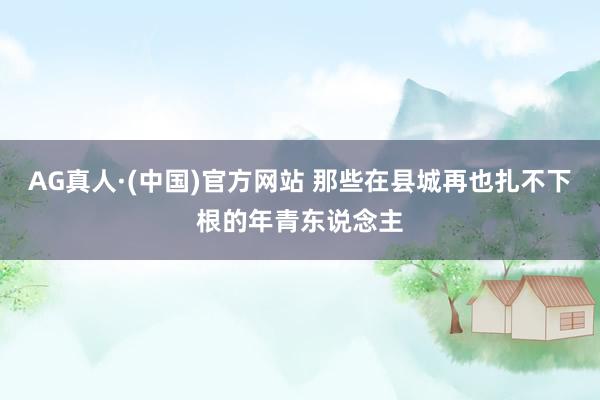 AG真人·(中国)官方网站 那些在县城再也扎不下根的年青东说念主