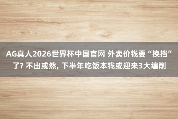 AG真人2026世界杯中国官网 外卖价钱要“换挡”了? 不出或然, 下半年吃饭本钱或迎来3大编削