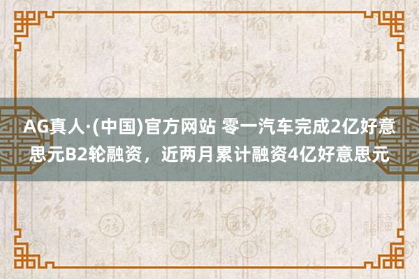 AG真人·(中国)官方网站 零一汽车完成2亿好意思元B2轮融资,近两月累计融资4亿好意思元