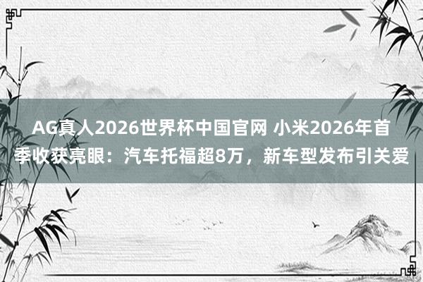 AG真人2026世界杯中国官网 小米2026年首季收获亮眼:汽车托福超8万,新车型发布引关爱