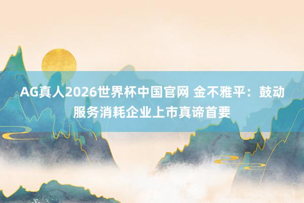 AG真人2026世界杯中国官网 金不雅平:鼓动服务消耗企业上市真谛首要