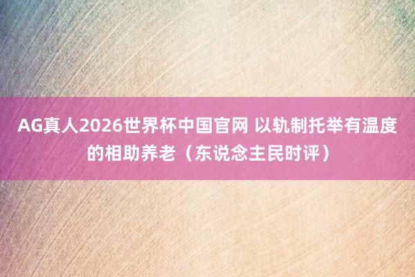 AG真人2026世界杯中国官网 以轨制托举有温度的相助养老(东说念主民时评)