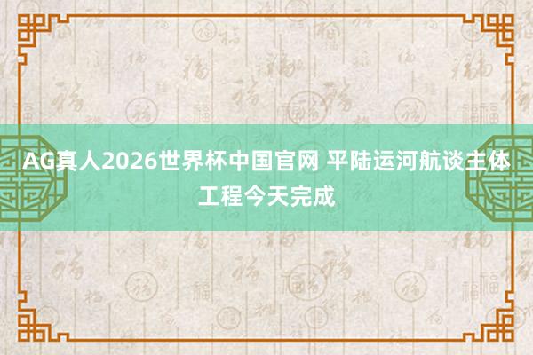 AG真人2026世界杯中国官网 平陆运河航谈主体工程今天完成