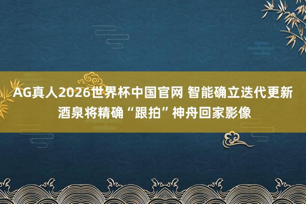 AG真人2026世界杯中国官网 智能确立迭代更新 酒泉将精确“跟拍”神舟回家影像