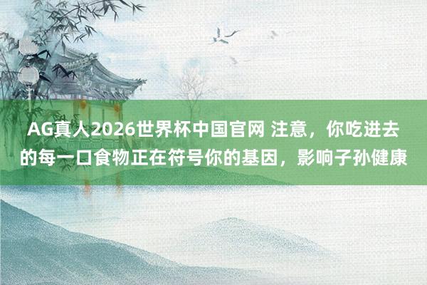 AG真人2026世界杯中国官网 注意,你吃进去的每一口食物正在符号你的基因,影响子孙健康