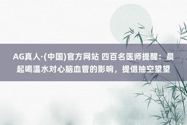AG真人·(中国)官方网站 四百名医师提醒：晨起喝温水对心脑血管的影响，提倡抽空望望