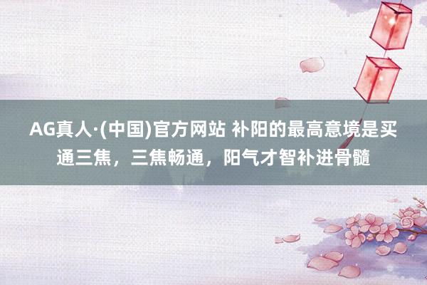 AG真人·(中国)官方网站 补阳的最高意境是买通三焦,三焦畅通,阳气才智补进骨髓