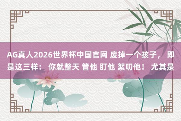 AG真人2026世界杯中国官网 废掉一个孩子, 即是这三样: 你就整天 管他 盯他 絮叨他! 尤其是