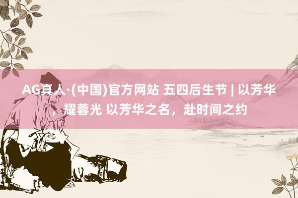 AG真人·(中国)官方网站 五四后生节 | 以芳华，耀蓉光 以芳华之名，赴时间之约