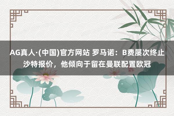 AG真人·(中国)官方网站 罗马诺：B费屡次终止沙特报价，他倾向于留在曼联配置欧冠