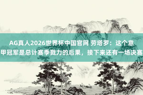 AG真人2026世界杯中国官网 劳塔罗:这个意甲冠军是总计赛季戮力的后果,接下来还有一场决赛
