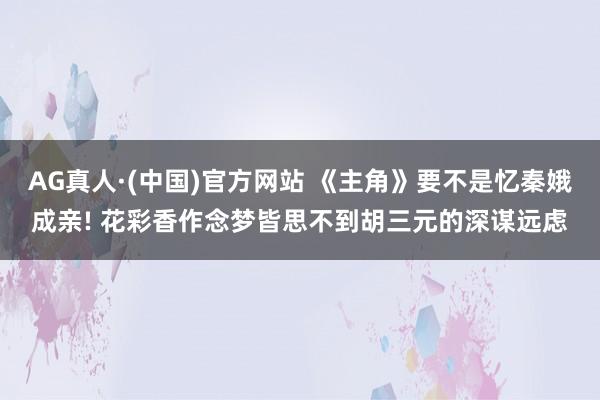 AG真人·(中国)官方网站 《主角》要不是忆秦娥成亲! 花彩香作念梦皆思不到胡三元的深谋远虑