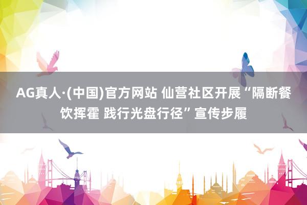 AG真人·(中国)官方网站 仙营社区开展“隔断餐饮挥霍 践行光盘行径”宣传步履