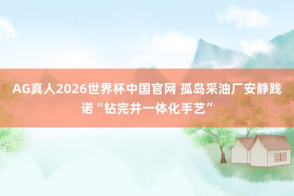 AG真人2026世界杯中国官网 孤岛采油厂安静践诺“钻完井一体化手艺”