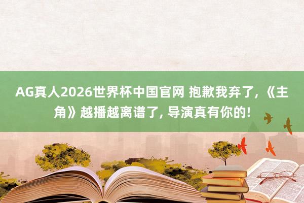 AG真人2026世界杯中国官网 抱歉我弃了, 《主角》越播越离谱了, 导演真有你的!