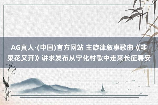 AG真人·(中国)官方网站 主旋律叙事歌曲《韭菜花又开》讲求发布从宁化村歌中走来长征聘安