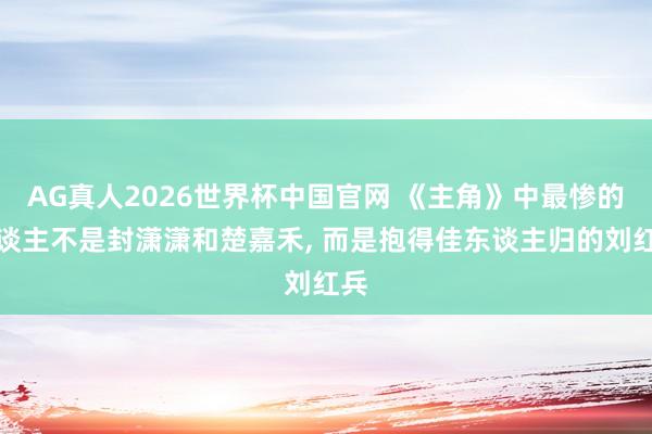 AG真人2026世界杯中国官网 《主角》中最惨的东谈主不是封潇潇和楚嘉禾, 而是抱得佳东谈主归的刘红兵
