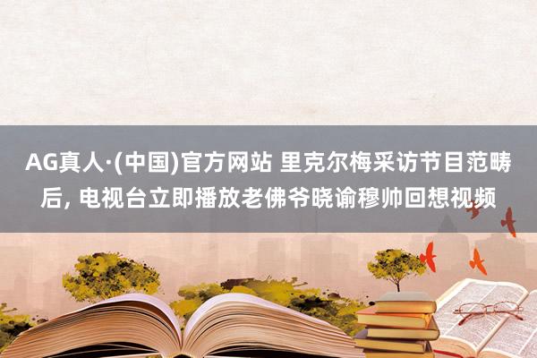 AG真人·(中国)官方网站 里克尔梅采访节目范畴后， 电视台立即播放老佛爷晓谕穆帅回想视频