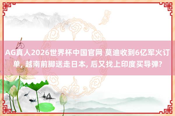 AG真人2026世界杯中国官网 莫迪收到6亿军火订单, 越南前脚送走日本, 后又找上印度买导弹?