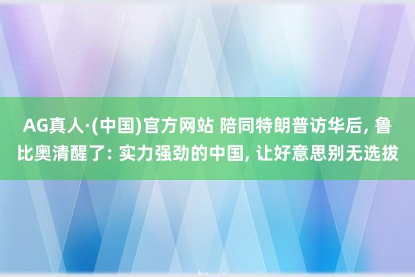 AG真人·(中国)官方网站 陪同特朗普访华后, 鲁比奥清醒了: 实力强劲的中国, 让好意思别无选拔
