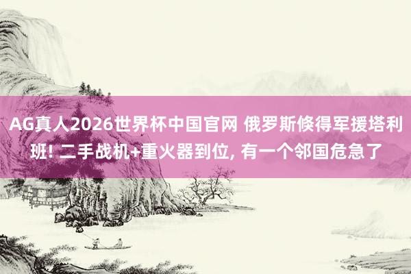 AG真人2026世界杯中国官网 俄罗斯倏得军援塔利班! 二手战机+重火器到位, 有一个邻国危急了