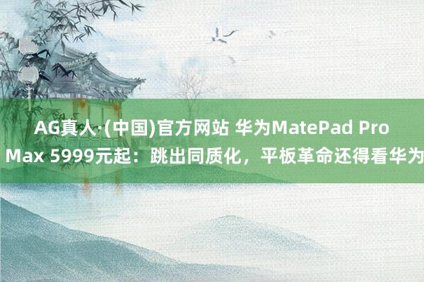 AG真人·(中国)官方网站 华为MatePad Pro Max 5999元起:跳出同质化,平板革命还得看华为