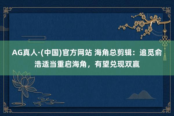 AG真人·(中国)官方网站 海角总剪辑:追觅俞浩适当重启海角,有望兑现双赢