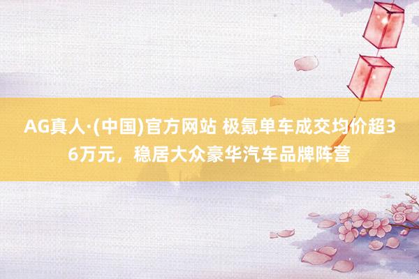 AG真人·(中国)官方网站 极氪单车成交均价超36万元,稳居大众豪华汽车品牌阵营