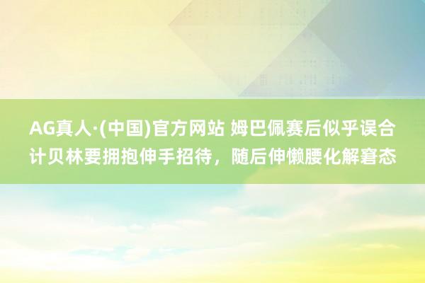 AG真人·(中国)官方网站 姆巴佩赛后似乎误合计贝林要拥抱伸手招待，<a href=