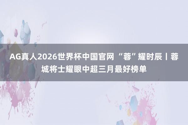 AG真人2026世界杯中国官网 “蓉”耀时辰丨蓉城将士耀眼中超三月最好榜单