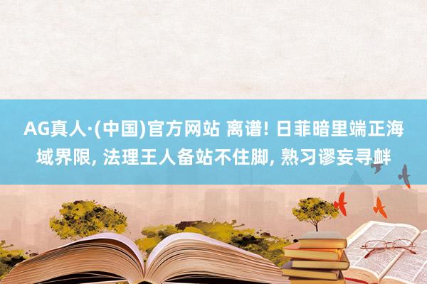 AG真人·(中国)官方网站 离谱! 日菲暗里端正海域界限, 法理王人备站不住脚, 熟习谬妄寻衅