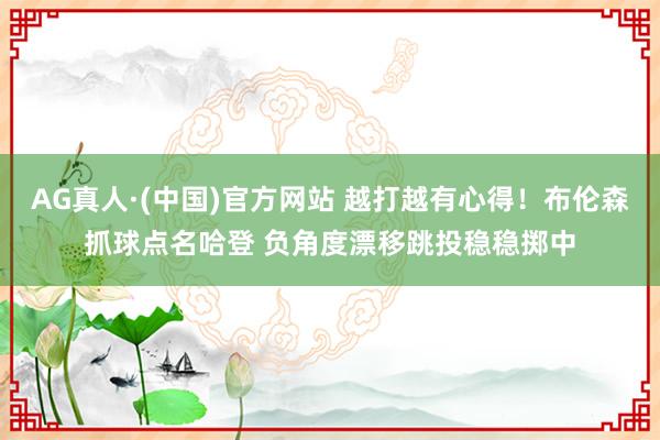AG真人·(中国)官方网站 越打越有心得！布伦森抓球点名哈登 负角度漂移跳投稳稳掷中