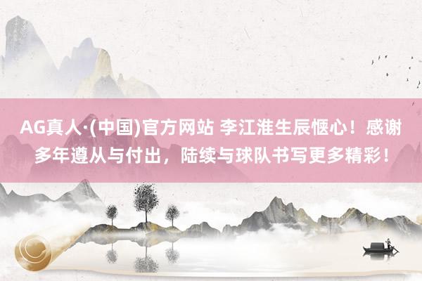 AG真人·(中国)官方网站 李江淮生辰惬心！感谢多年遵从与付出，陆续与球队书写更多精彩！