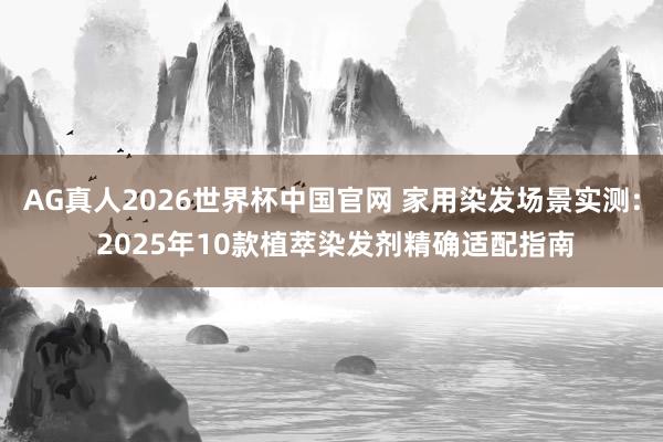 AG真人2026世界杯中国官网 家用染发场景实测: 2025年10款植萃染发剂精确适配指南