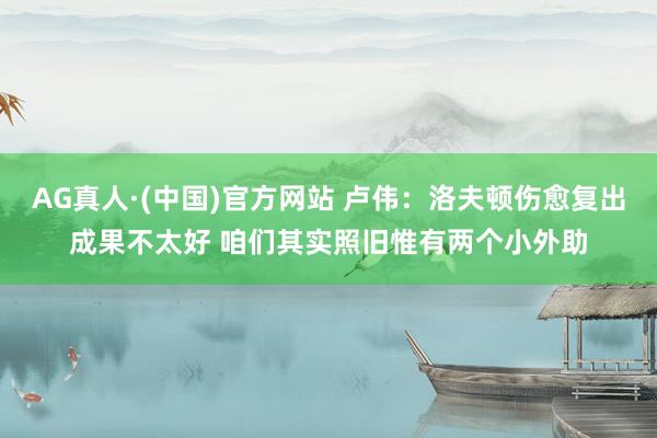 AG真人·(中国)官方网站 卢伟：洛夫顿伤愈复出成果不太好 咱们其实照旧惟有两个小外助