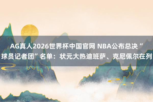 AG真人2026世界杯中国官网 NBA公布总决“球员记者团”名单：状元大热迪班萨、克尼佩尔在列