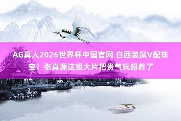 AG真人2026世界杯中国官网 白西装深V配珠宝!张真源这组大片把贵气玩昭着了
