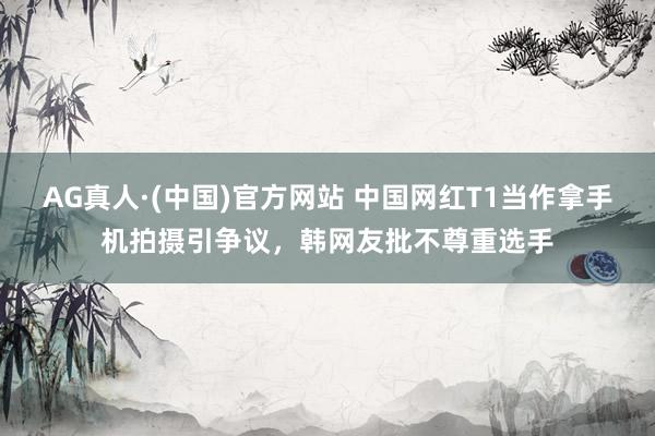 AG真人·(中国)官方网站 中国网红T1当作拿手机拍摄引争议,韩网友批不尊重选手