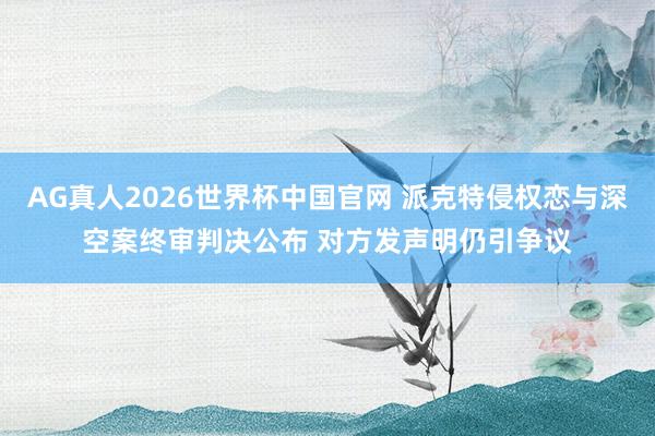 AG真人2026世界杯中国官网 派克特侵权恋与深空案终审判决公布 对方发声明仍引争议