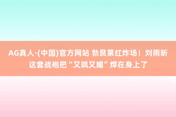 AG真人·(中国)官方网站 勃艮第红炸场!刘雨昕这套战袍把“又飒又媚”焊在身上了