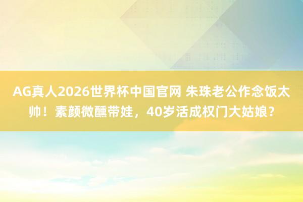 AG真人2026世界杯中国官网 朱珠老公作念饭太帅!素颜微醺带娃,40岁活成权门大姑娘?